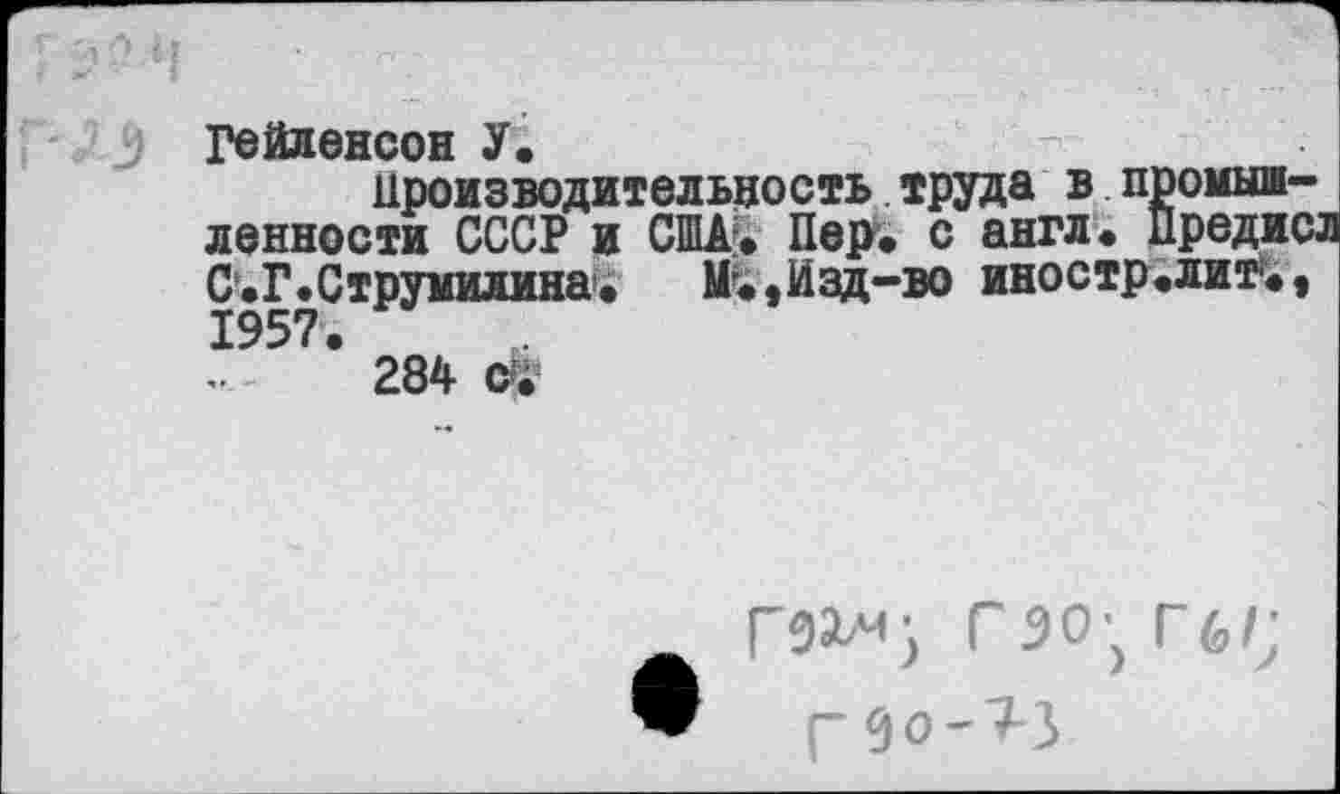 ﻿: Гейленсон У.	-
Производительность труда в промышленности СССР и США?. Пер. с англ. Предис; С.Г.Струмилина. U.,Изд-во иностр.лит*.» 1957.
284 Й*
гэо^Гб/;
Г9О-7-5